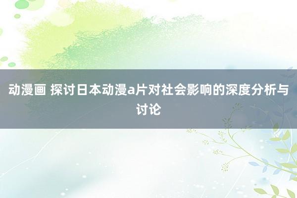 动漫画 探讨日本动漫a片对社会影响的深度分析与讨论