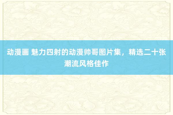 动漫画 魅力四射的动漫帅哥图片集，精选二十张潮流风格佳作