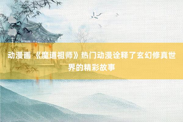 动漫画 《魔道祖师》热门动漫诠释了玄幻修真世界的精彩故事