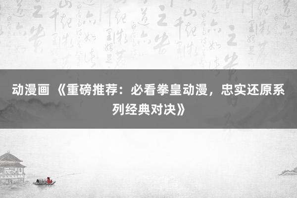 动漫画 《重磅推荐：必看拳皇动漫，忠实还原系列经典对决》