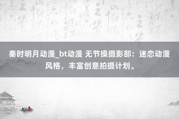 秦时明月动漫_bt动漫 无节操摄影部：迷恋动漫风格，丰富创意拍摄计划。