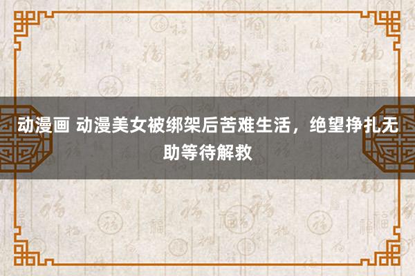 动漫画 动漫美女被绑架后苦难生活，绝望挣扎无助等待解救